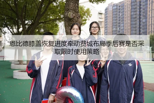 恩比德膝盖恢复进度牵动费城布局季后赛是否采取限时使用策略