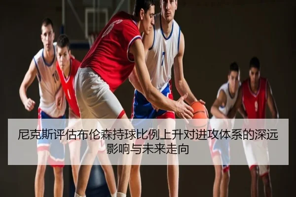 尼克斯评估布伦森持球比例上升对进攻体系的深远影响与未来走向