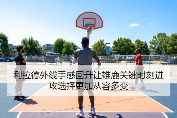 利拉德外线手感回升让雄鹿关键时刻进攻选择更加从容多变